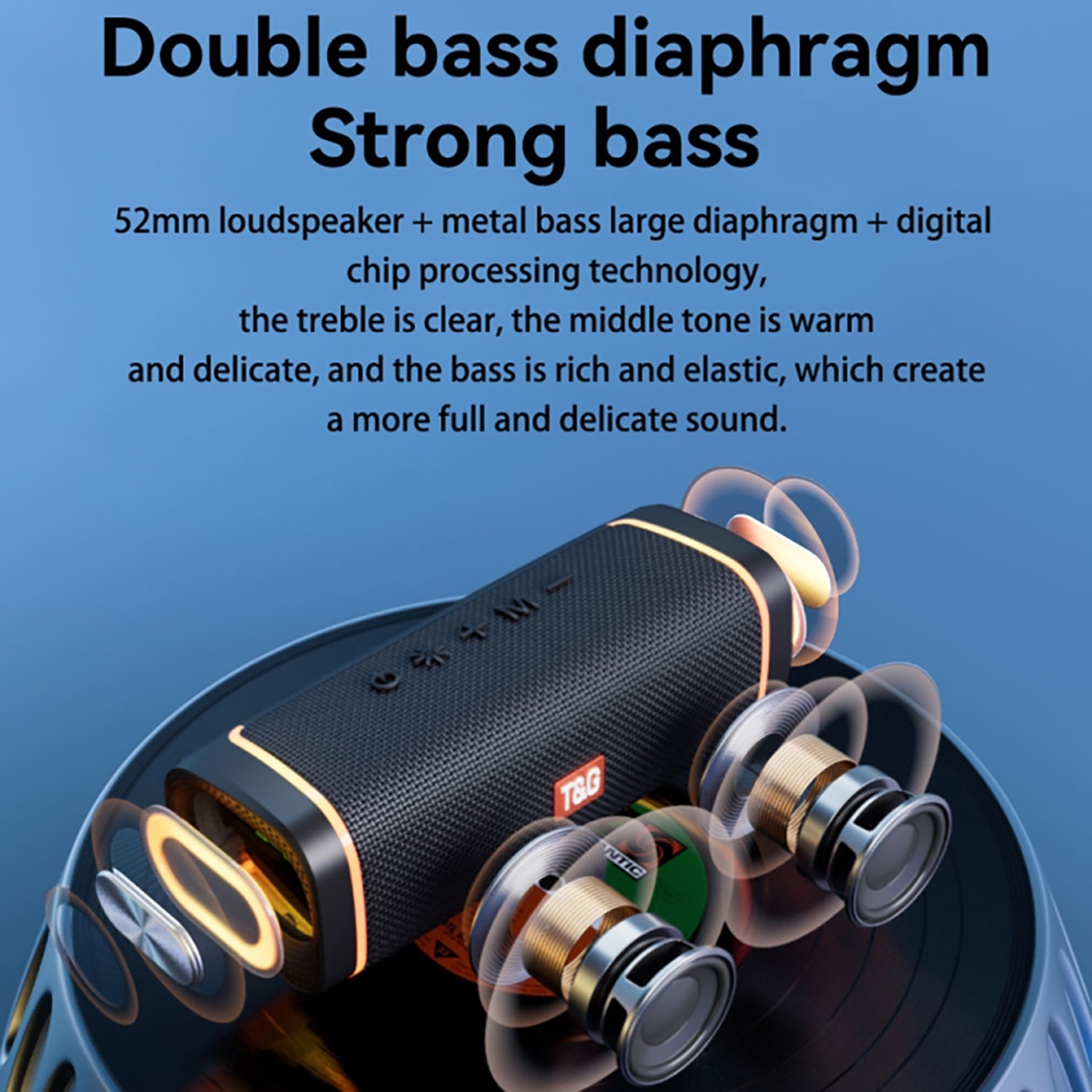 Double bass diaphragm
Strong bass
52mm loudspeaker + metal bass large diaphragm + digitalchip processing technology,the treble is clear, the middle tone is warmand delicate, and the bass is rich and elastic, which createa more full and delicate sound.Long battery life for a whole day
Power upgrade, full capacity 1200 mAh high-grade lithium batteryPlay for about 8 hours at medium volume, and only need about 2 hours for full volume.Enjoy music constantly8 hours music time
With 1200mAh large capacity, music play
ontinuously for 8 hours.
It can pay while charging to give you a longer
using time., T&G Portable Wireless Speaker - Blue